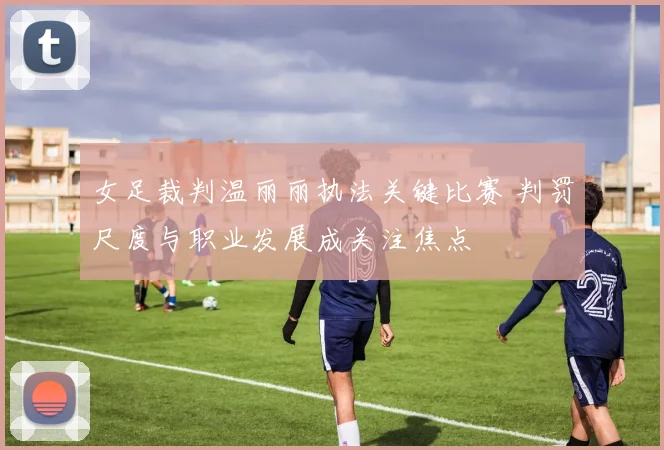 女足裁判温丽丽执法关键比赛 判罚尺度与职业发展成关注焦点