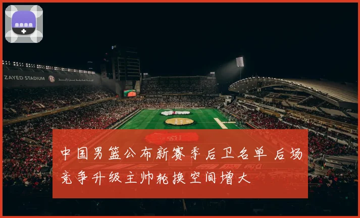 中国男篮公布新赛季后卫名单 后场竞争升级主帅轮换空间增大