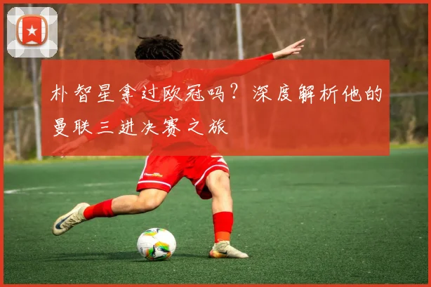 朴智星拿过欧冠吗？深度解析他的曼联三进决赛之旅