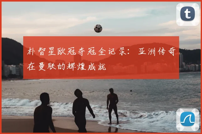 朴智星欧冠夺冠全记录：亚洲传奇在曼联的辉煌成就