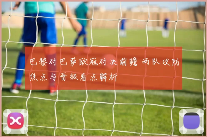 巴黎对巴萨欧冠对决前瞻 两队攻防焦点与晋级看点解析