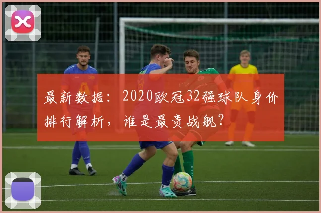 最新数据：2020欧冠32强球队身价排行解析，谁是最贵战舰？